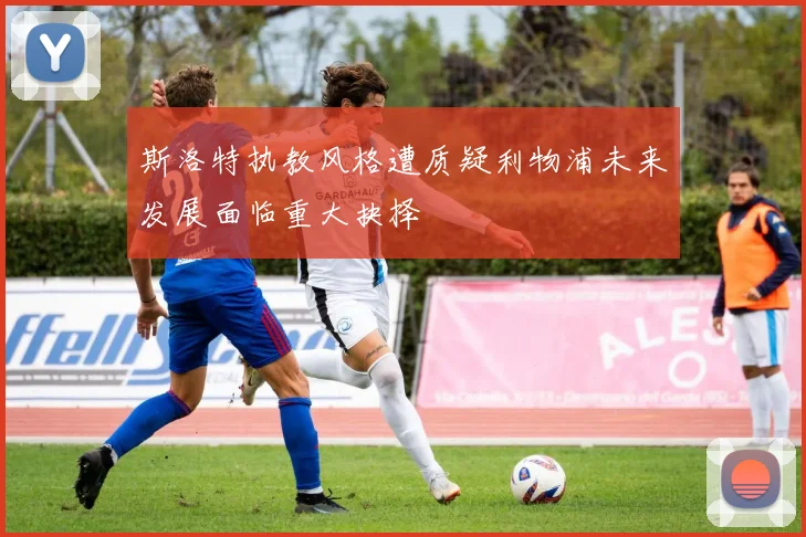 斯洛特执教风格遭质疑利物浦未来发展面临重大抉择