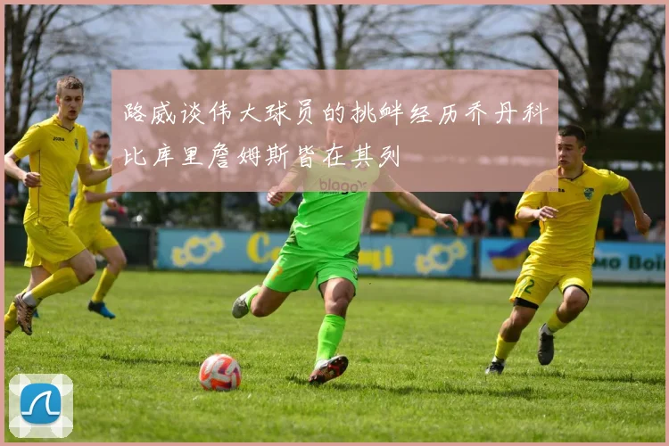 路威谈伟大球员的挑衅经历乔丹科比库里詹姆斯皆在其列