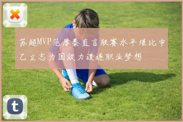 苏超MVP范厚泰直言联赛水平堪比中乙立志为国效力追逐职业梦想