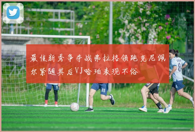 最佳新秀争夺战弗拉格领跑克尼佩尔紧随其后VJ哈珀表现不俗
