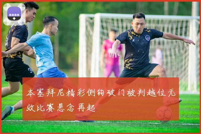本塞拜尼精彩侧钩破门被判越位无效比赛悬念再起