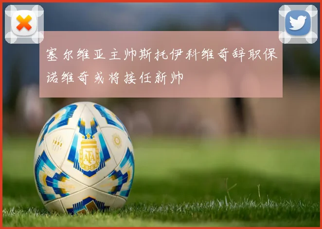 塞尔维亚主帅斯托伊科维奇辞职保诺维奇或将接任新帅