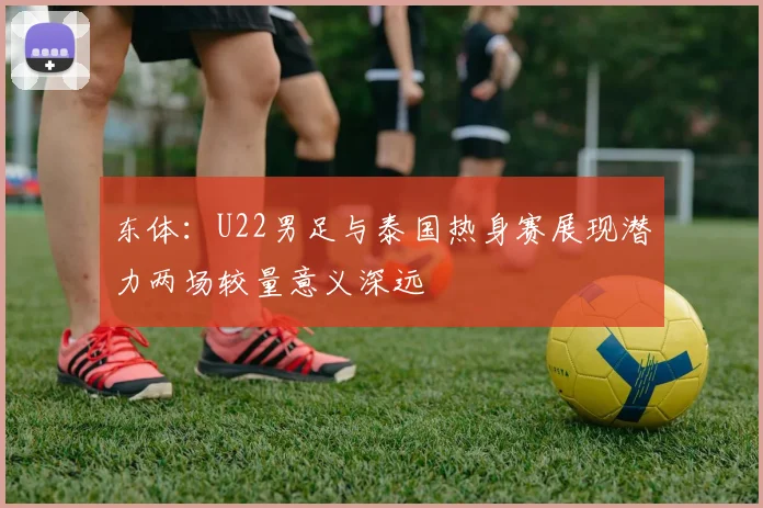东体：U22男足与泰国热身赛展现潜力两场较量意义深远