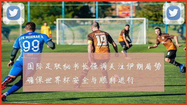 国际足联秘书长强调关注伊朗局势确保世界杯安全与顺利进行