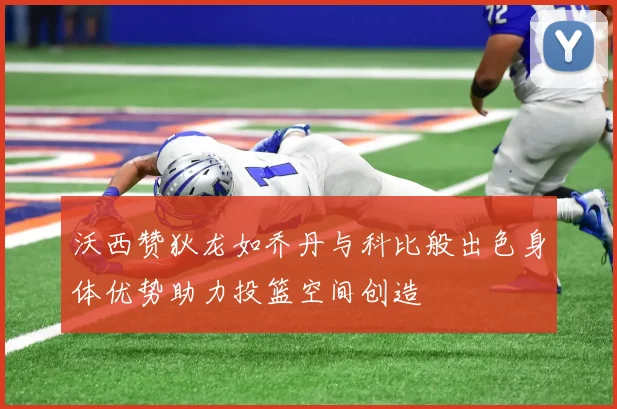 沃西赞狄龙如乔丹与科比般出色身体优势助力投篮空间创造