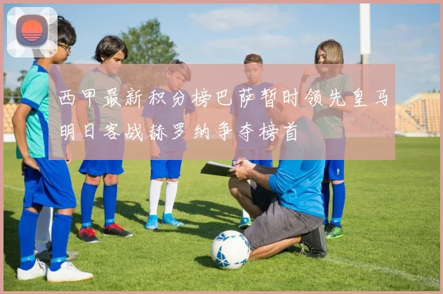 西甲最新积分榜巴萨暂时领先皇马明日客战赫罗纳争夺榜首