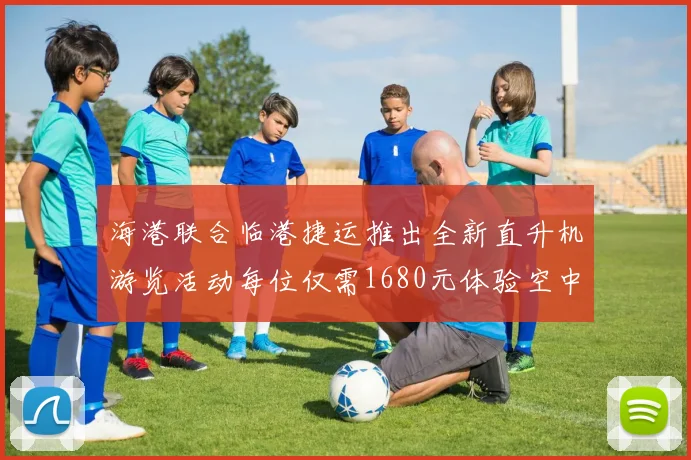 海港联合临港捷运推出全新直升机游览活动每位仅需1680元体验空中美景