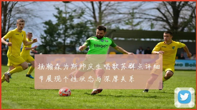 杨瀚森为斯帅庆生唱歌苏群点评细节展现个性状态与深厚关系