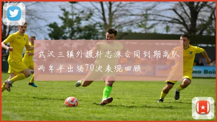武汉三镇外援朴志洙合同到期离队两年半出场70次表现回顾