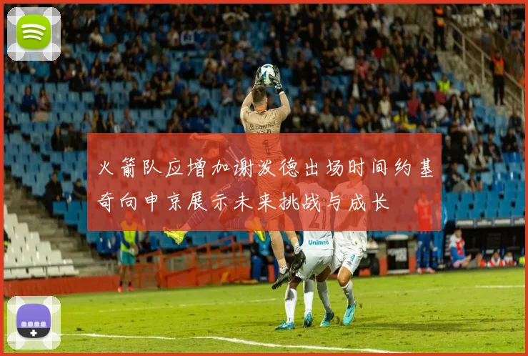 火箭队应增加谢泼德出场时间约基奇向申京展示未来挑战与成长