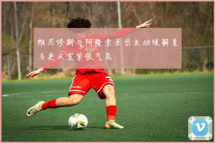 维尼修斯与阿隆索亲密互动缓解皇马更衣室紧张气氛