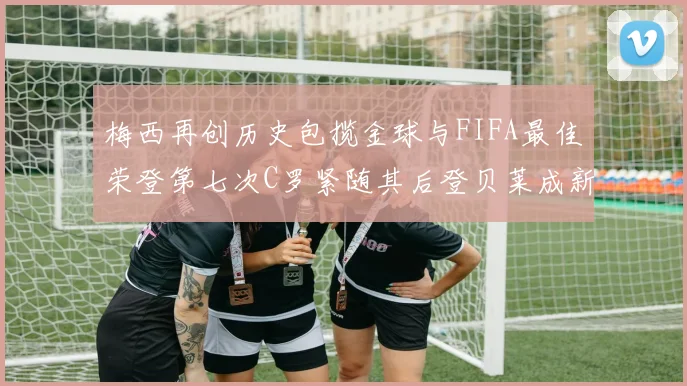 梅西再创历史包揽金球与FIFA最佳荣登第七次C罗紧随其后登贝莱成新星
