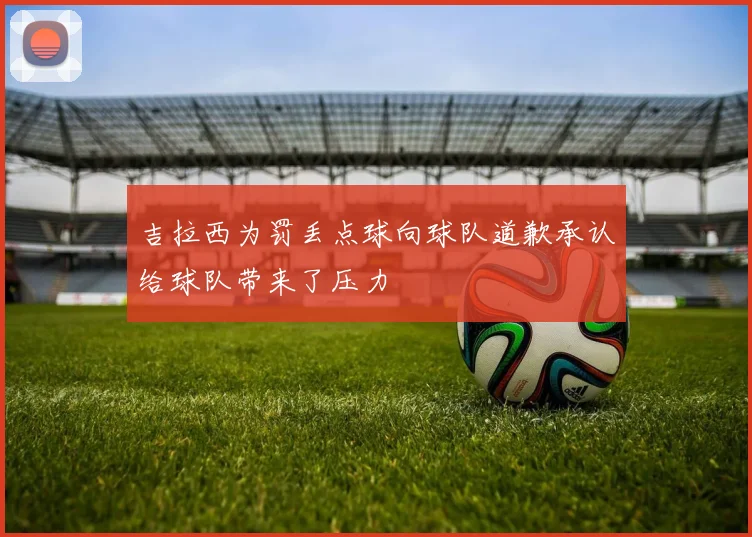 吉拉西为罚丢点球向球队道歉承认给球队带来了压力