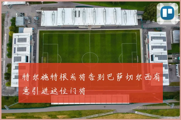 特尔施特根或将告别巴萨切尔西有意引进这位门将