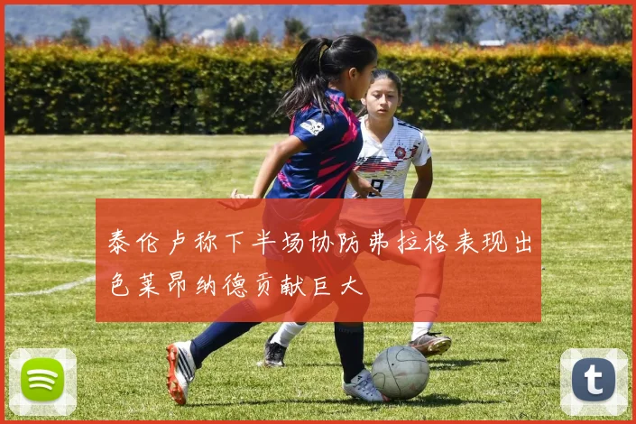 泰伦卢称下半场协防弗拉格表现出色莱昂纳德贡献巨大