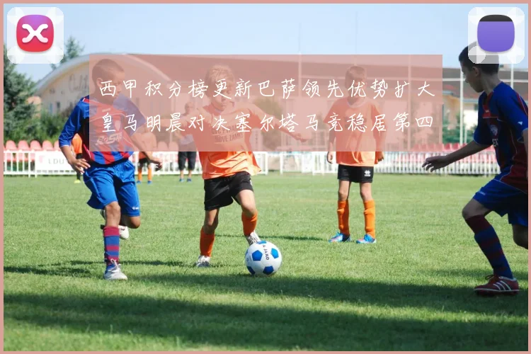 西甲积分榜更新巴萨领先优势扩大皇马明晨对决塞尔塔马竞稳居第四