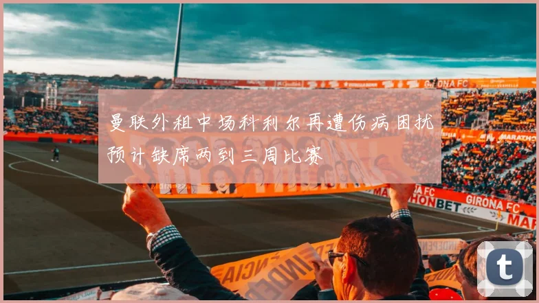 曼联外租中场科利尔再遭伤病困扰预计缺席两到三周比赛