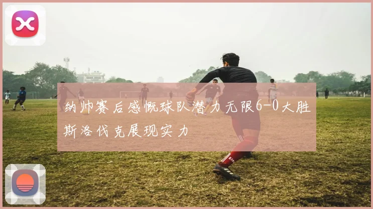 纳帅赛后感慨球队潜力无限6-0大胜斯洛伐克展现实力