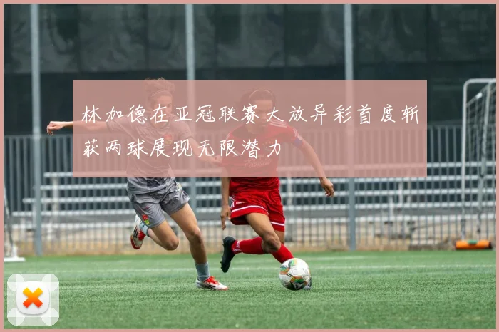 林加德在亚冠联赛大放异彩首度斩获两球展现无限潜力