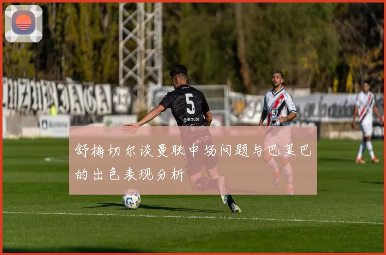 舒梅切尔谈曼联中场问题与巴莱巴的出色表现分析
