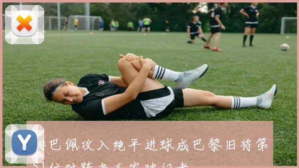 姆巴佩攻入绝平进球成巴黎旧将第51位对阵老东家破门者