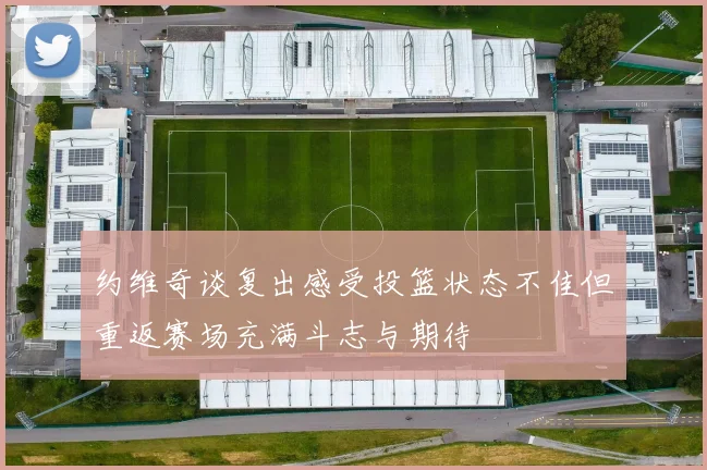 约维奇谈复出感受投篮状态不佳但重返赛场充满斗志与期待