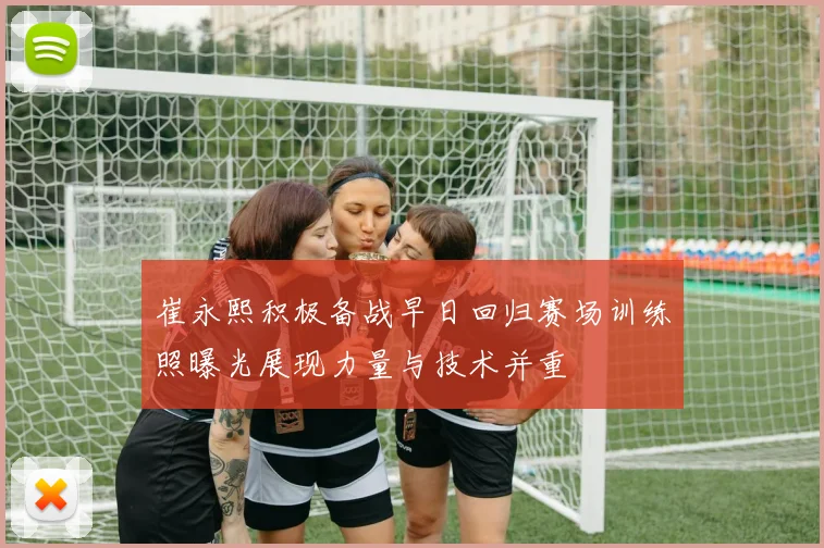 崔永熙积极备战早日回归赛场训练照曝光展现力量与技术并重