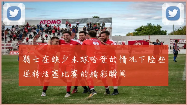骑士在缺少米球哈登的情况下险些逆转活塞比赛的精彩瞬间