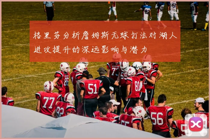 格里芬分析詹姆斯无球打法对湖人进攻提升的深远影响与潜力